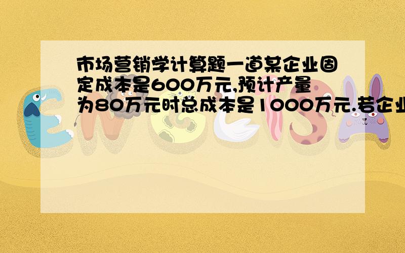 市场营销学计算题一道某企业固定成本是600万元,预计产量为80万元时总成本是1000万元.若企业目标利润率定为总成本的20％,则产品价格应定为（）A.15B.18C.20D.25答案我知道是A