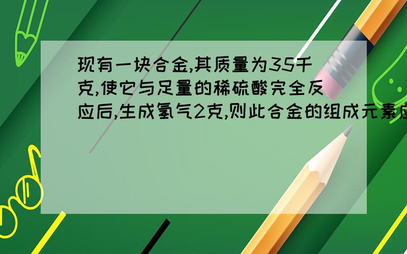 现有一块合金,其质量为35千克,使它与足量的稀硫酸完全反应后,生成氢气2克,则此合金的组成元素应为（）A.Zn和FeB.Zn和AlC.Mg和AlD.Fe和Cusorry,我打错了，是35 克