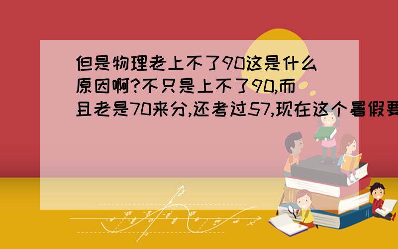 但是物理老上不了90这是什么原因啊?不只是上不了90,而且老是70来分,还考过57,现在这个暑假要上初三了,物理这么差,怎么办?对不起，貌似现在的物理和你们的版本不一样～为什么我妹妹的物