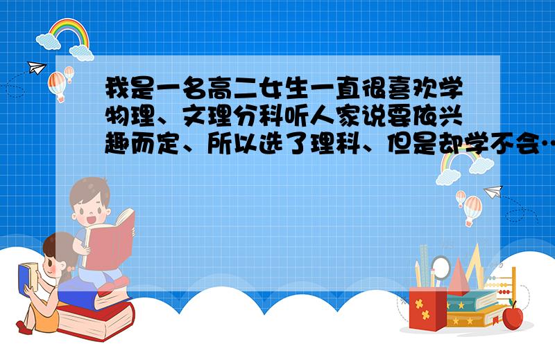 我是一名高二女生一直很喜欢学物理、文理分科听人家说要依兴趣而定、所以选了理科、但是却学不会…坦白说我文科不用学就可以拿很高的分数、但是我真的不喜欢、我应该怎么办?