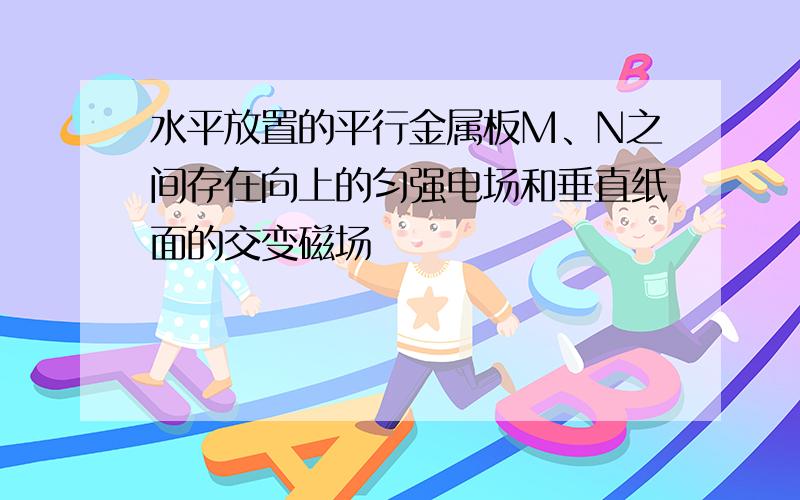 水平放置的平行金属板M、N之间存在向上的匀强电场和垂直纸面的交变磁场