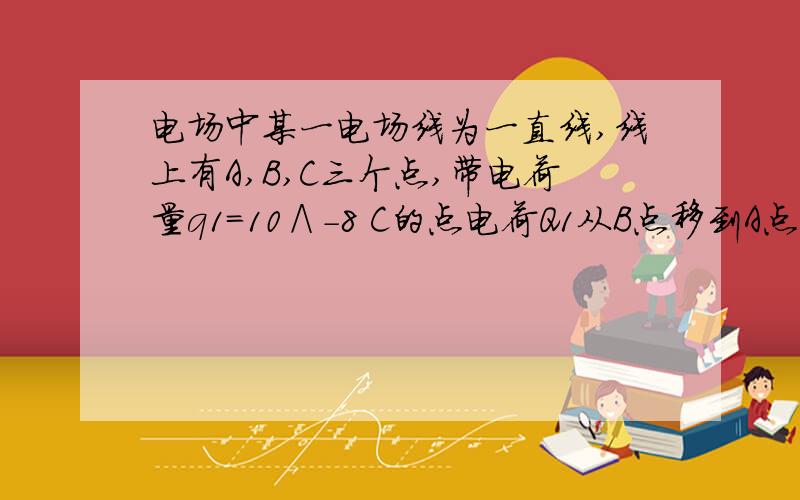 电场中某一电场线为一直线,线上有A,B,C三个点,带电荷量q1=10∧-8 C的点电荷Q1从B点移到A点时静电力做了10∧-7 J的功；带电荷量q2=-10∧-8C的点电荷Q2在B点的电势能比在C点时多10∧-7J,那么⑴比较A