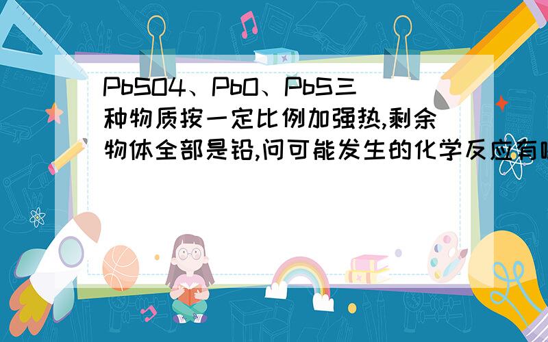 PbSO4、PbO、PbS三种物质按一定比例加强热,剩余物体全部是铅,问可能发生的化学反应有哪些?