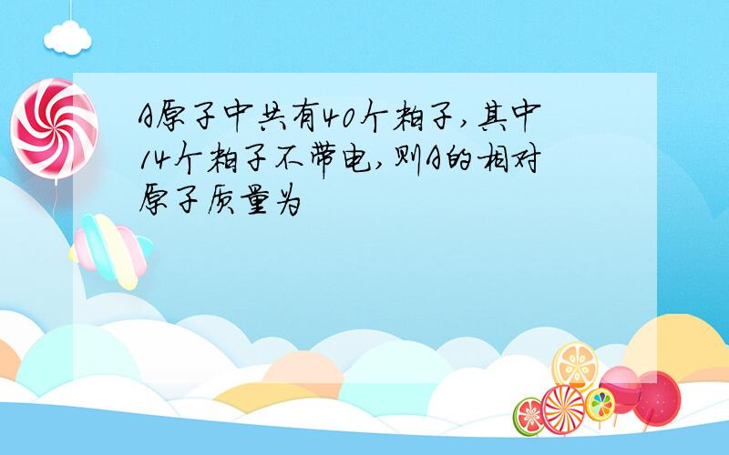 A原子中共有40个粒子,其中14个粒子不带电,则A的相对原子质量为