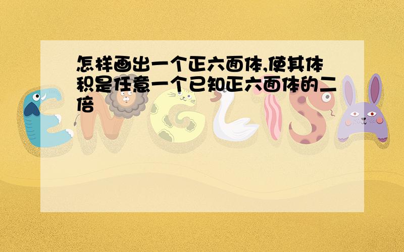 怎样画出一个正六面体,使其体积是任意一个已知正六面体的二倍