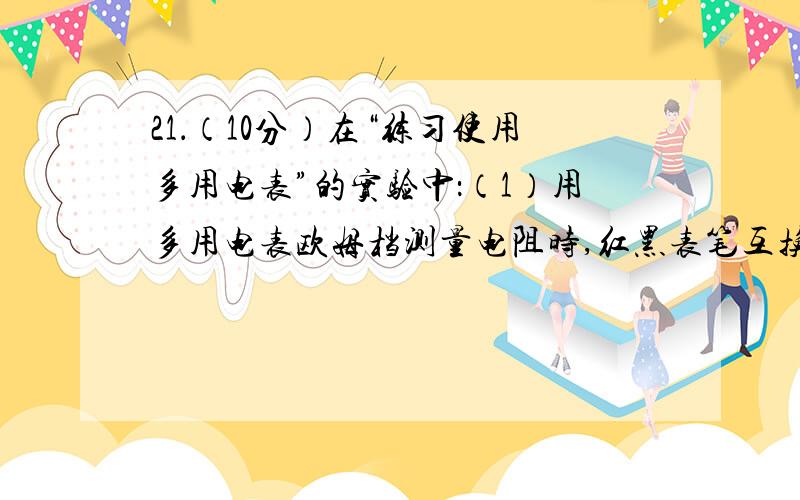 21．（10分）在“练习使用多用电表”的实验中：（1）用多用电表欧姆档测量电阻时,红黑表笔互换了插孔,21．（10分）在“练习使用多用电表”的实验中：（1）用多用电表欧姆档测量电阻时