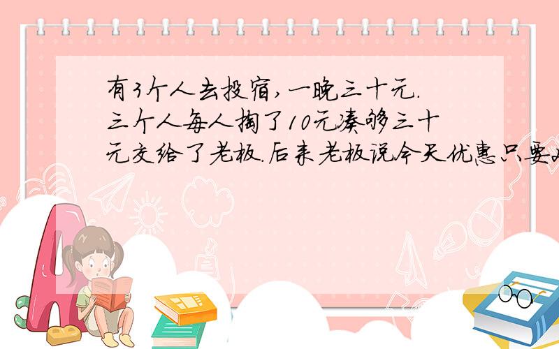 有3个人去投宿,一晚三十元.三个人每人掏了10元凑够三十元交给了老板.后来老板说今天优惠只要25元就够了,拿出5元命令服务生退还给他们,服务生偷偷藏起了2元,然后,把剩下的3元钱分给了那