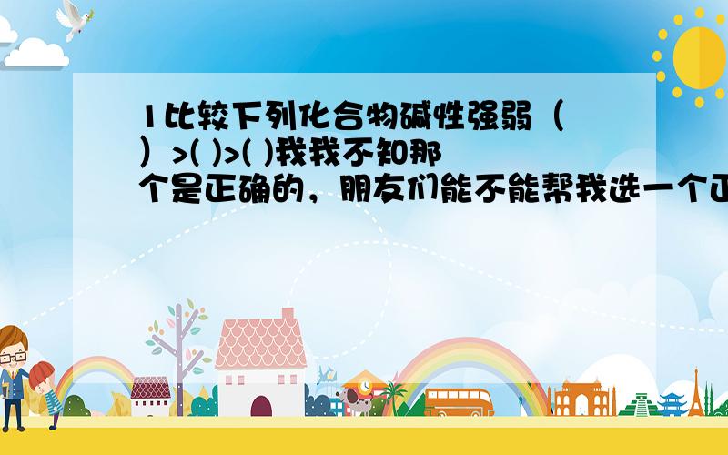 1比较下列化合物碱性强弱（ ）>( )>( )我我不知那个是正确的，朋友们能不能帮我选一个正确的？