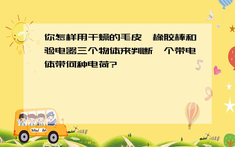 你怎样用干燥的毛皮,橡胶棒和验电器三个物体来判断一个带电体带何种电荷?