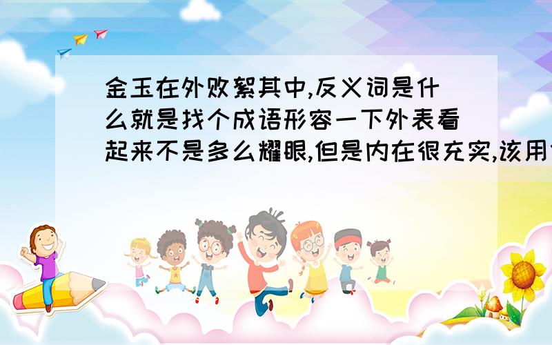 金玉在外败絮其中,反义词是什么就是找个成语形容一下外表看起来不是多么耀眼,但是内在很充实,该用什么词啊,我想形容一个国家,虽然不去像其他国家显示自己多强大多富有,但是人民生活