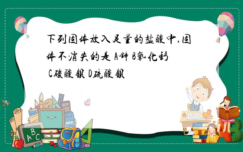 下列固体放入足量的盐酸中,固体不消失的是 A锌 B氧化钙 C碳酸钡 D硫酸钡