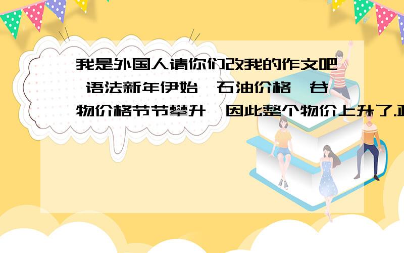 我是外国人请你们改我的作文吧 语法新年伊始,石油价格,谷物价格节节攀升,因此整个物价上升了.政府为了国民生活的安静,要采取多方面的措施.我要建议如下3个意见：第一,政府将减轻高油