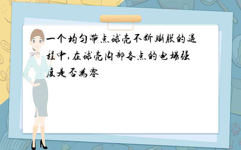 一个均匀带点球壳不断膨胀的过程中,在球壳内部各点的电场强度是否为零