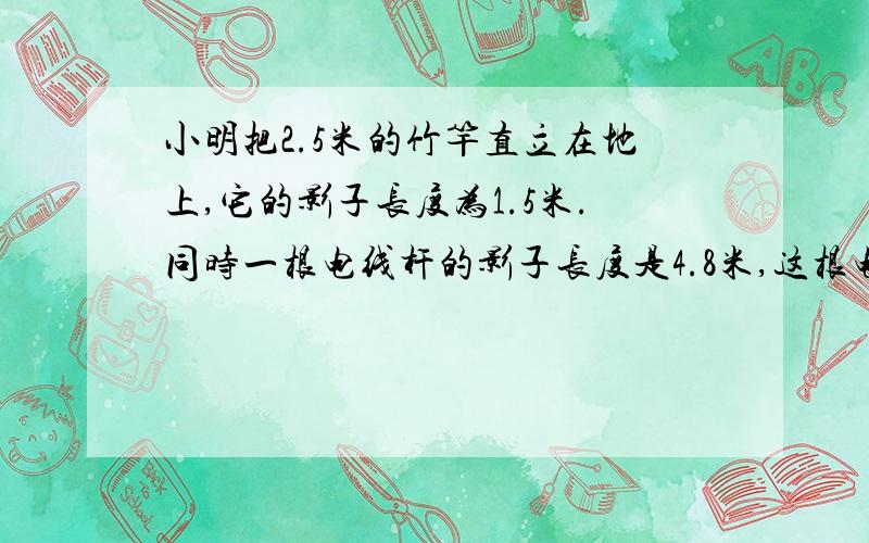 小明把2.5米的竹竿直立在地上,它的影子长度为1.5米.同时一根电线杆的影子长度是4.8米,这根电线杆有多高