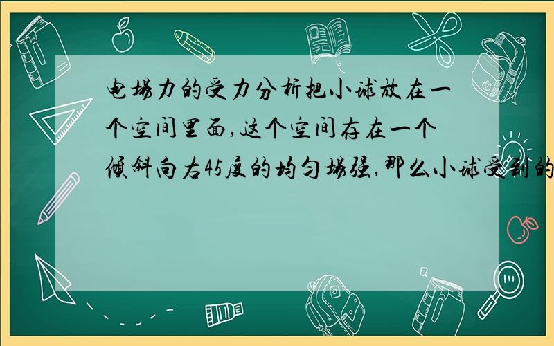 电场力的受力分析把小球放在一个空间里面,这个空间存在一个倾斜向右45度的均匀场强,那么小球受到的电场力是怎么样的?需要分解重力吗?需要分解电场力吗?电场力是倾斜向右45度,还是平行