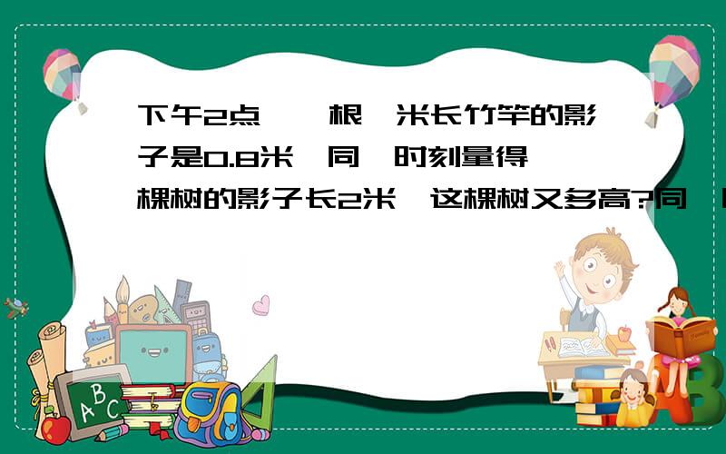 下午2点,一根一米长竹竿的影子是0.8米,同一时刻量得一棵树的影子长2米,这棵树又多高?同一时刻%同一时刻，一根3米长的竹竿影子长多少米？