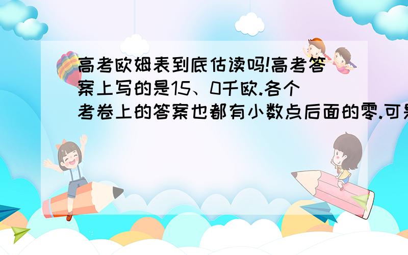 高考欧姆表到底估读吗!高考答案上写的是15、0千欧.各个考卷上的答案也都有小数点后面的零.可是老师说不估读!因为没有意义!类似的高考也没有备选答案15.到底能不能给分?到底是高考答案