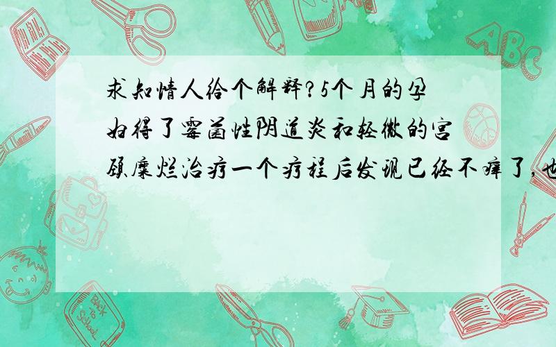 求知情人给个解释?5个月的孕妇得了霉菌性阴道炎和轻微的宫颈糜烂治疗一个疗程后发现已经不痒了,也没有别的异常,因为现在没时间去医院检查,请问知情的人能告诉我还需要治疗下个疗程