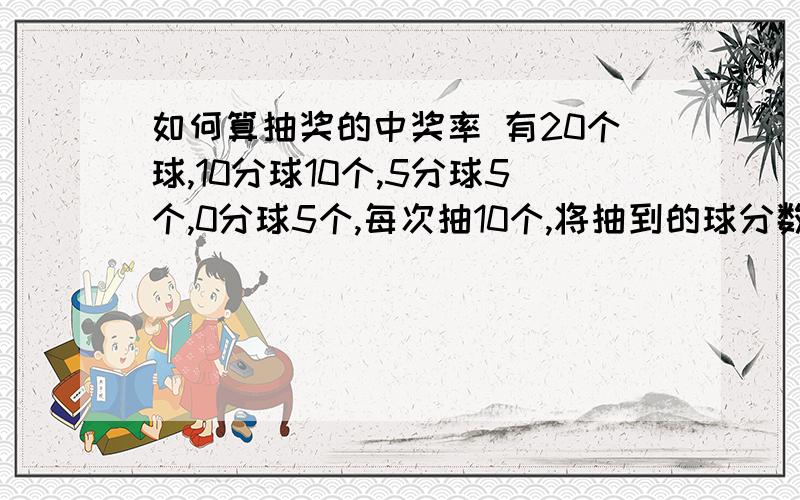 如何算抽奖的中奖率 有20个球,10分球10个,5分球5个,0分球5个,每次抽10个,将抽到的球分数相加,获得100分的概率是多少?50分的概率是多少?95分的概率是多少?55分的概率是多少?90分的是多少?60分的