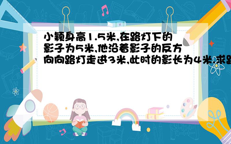 小颖身高1.5米,在路灯下的影子为5米,他沿着影子的反方向向路灯走进3米,此时的影长为4米.求路灯的高度