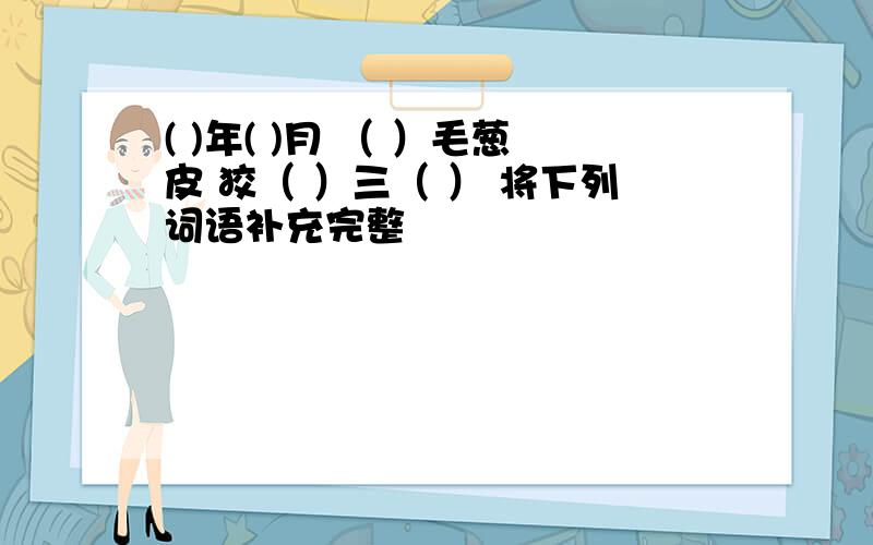 ( )年( )月 （ ）毛葱皮 狡（ ）三（ ） 将下列词语补充完整