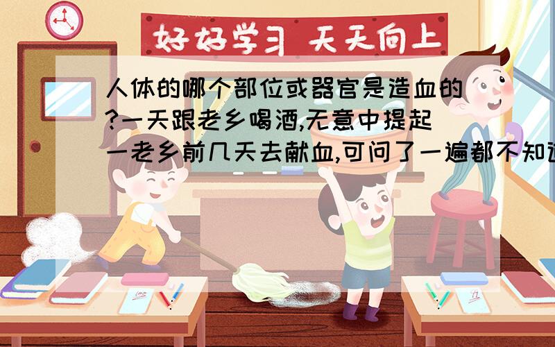 人体的哪个部位或器官是造血的?一天跟老乡喝酒,无意中提起一老乡前几天去献血,可问了一遍都不知道献了血后,哪个地方又可以造出来?有的说是心,有的说是骨髓,怪咱没好好的上学,搞的一