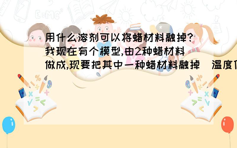 用什么溶剂可以将蜡材料融掉?我现在有个模型,由2种蜡材料做成,现要把其中一种蜡材料融掉（温度低点45°C）,有什么好的溶剂呢?（另外的一种蜡熔点是70°C）我刚开始的时候是用PPG400+IPA,按1