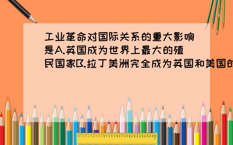 工业革命对国际关系的重大影响是A.英国成为世界上最大的殖民国家B.拉丁美洲完全成为英国和美国的势力范围C.许多亚洲国家被卷入资本主义的殖民体系D.非洲国家大都成为资本主义国家的