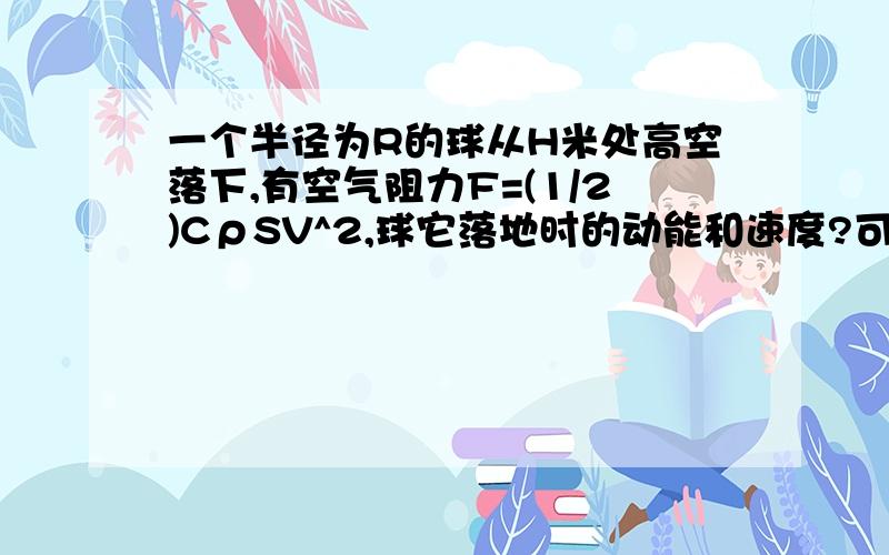 一个半径为R的球从H米处高空落下,有空气阻力F=(1/2)CρSV^2,球它落地时的动能和速度?可以自己设定一些