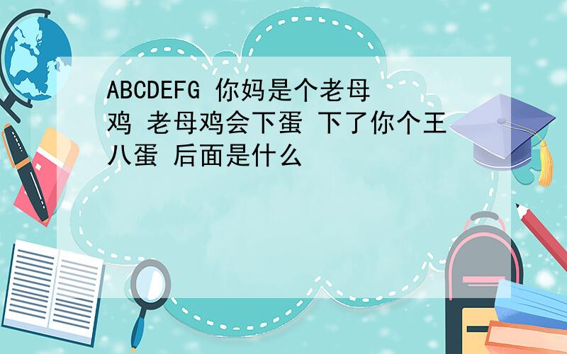 ABCDEFG 你妈是个老母鸡 老母鸡会下蛋 下了你个王八蛋 后面是什么