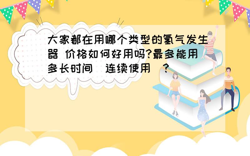 大家都在用哪个类型的氢气发生器 价格如何好用吗?最多能用多长时间（连续使用）?