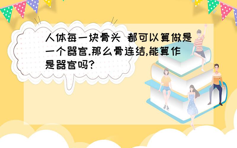 人体每一块骨头 都可以算做是一个器官.那么骨连结,能算作是器官吗?