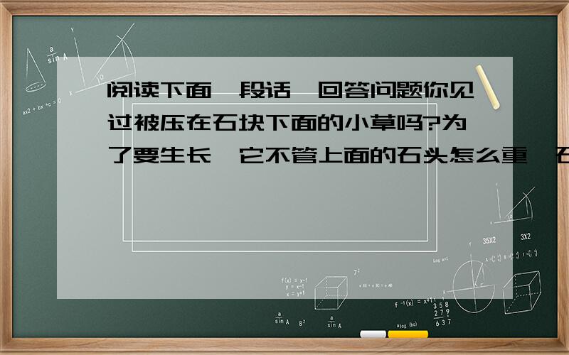 阅读下面一段话,回答问题你见过被压在石块下面的小草吗?为了要生长,它不管上面的石头怎么重,石块跟石块中间怎么窄,总要曲曲折折、顽强不屈的挺出地面来.它的根往土里钻,它的芽向地面