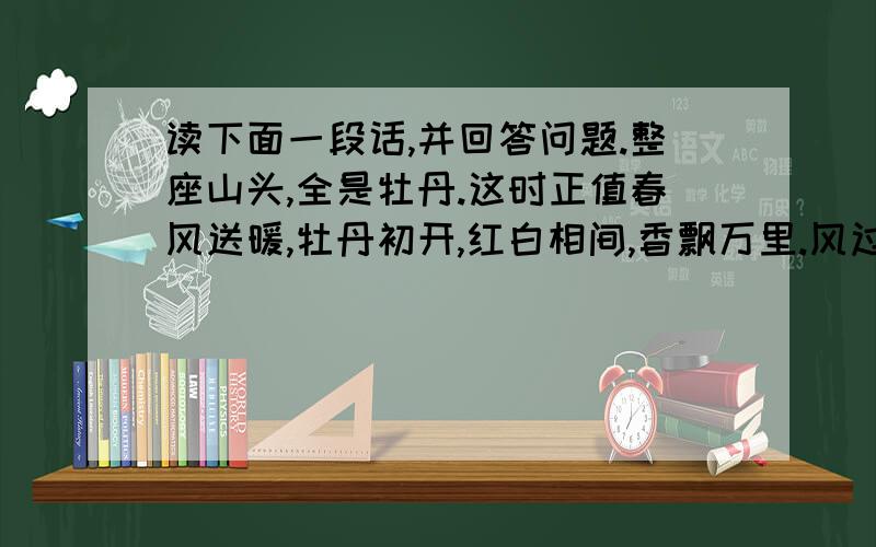 读下面一段话,并回答问题.整座山头,全是牡丹.这时正值春风送暖,牡丹初开,红白相间,香飘万里.风过处,千姿百态,就像一片彩云,罩满山头.1.解释“值”的意思：2.这段话从（ ）.（ ）.（ ）这