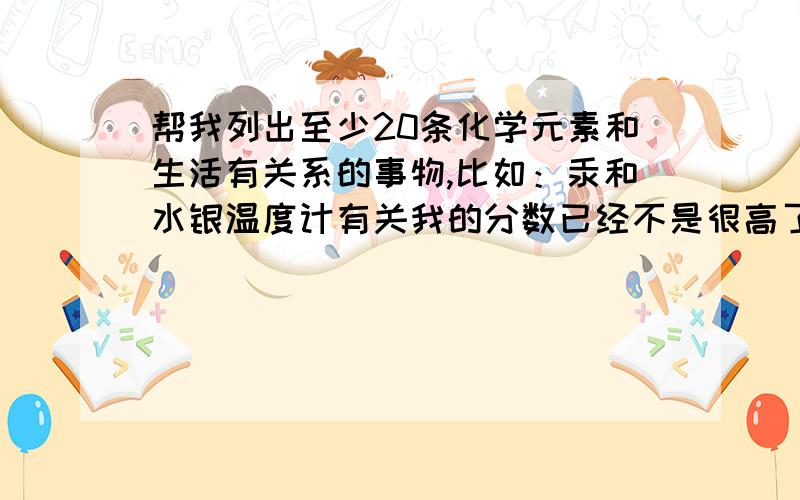 帮我列出至少20条化学元素和生活有关系的事物,比如：汞和水银温度计有关我的分数已经不是很高了