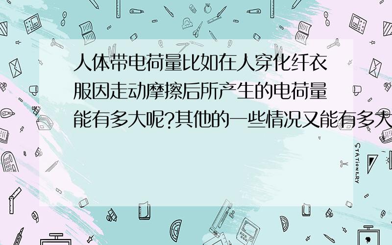 人体带电荷量比如在人穿化纤衣服因走动摩擦后所产生的电荷量能有多大呢?其他的一些情况又能有多大呢?