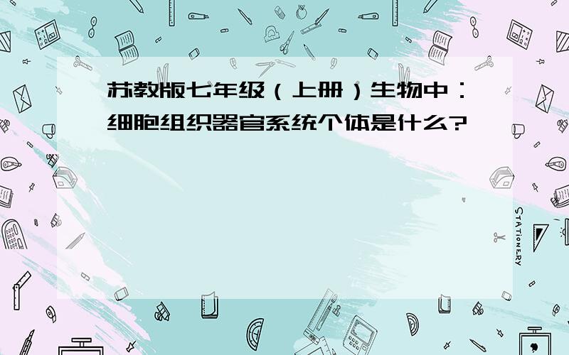 苏教版七年级（上册）生物中：细胞组织器官系统个体是什么?