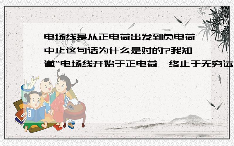 电场线是从正电荷出发到负电荷中止这句话为什么是对的?我知道“电场线开始于正电荷,终止于无穷远或负电荷;或者开始于无穷远,终止于负电荷”,但是为什么第一句是对的呢?第一句不准确