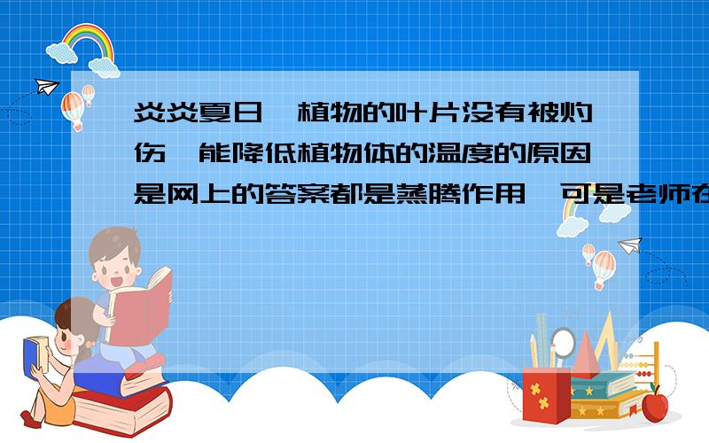 炎炎夏日,植物的叶片没有被灼伤,能降低植物体的温度的原因是网上的答案都是蒸腾作用,可是老师在讲解的时候说是蒸发作用,现在就要结业考试了,拿来复习,说说为什么?求求了 明天就是考