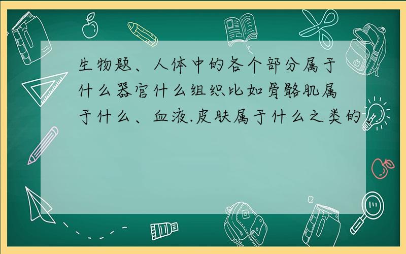 生物题、人体中的各个部分属于什么器官什么组织比如骨骼肌属于什么、血液.皮肤属于什么之类的、