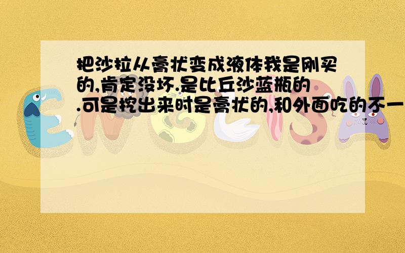 把沙拉从膏状变成液体我是刚买的,肯定没坏.是比丘沙蓝瓶的.可是挖出来时是膏状的,和外面吃的不一样.我想知道：怎么能让它从膏状变成液体?例如：