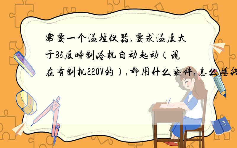 需要一个温控仪器,要求温度大于35度时制冷机自动起动（现在有制机220V的）,都用什么气件,怎么接线 是控制一个小水箱的,要用针式的测头