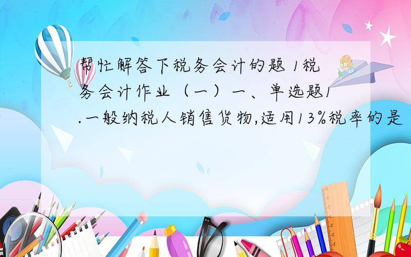 帮忙解答下税务会计的题 1税务会计作业（一）一、单选题1.一般纳税人销售货物,适用13%税率的是（ ）A 销售图书 B 销售钢材 C 销售化妆品 D 销售机器设备 2.下列货物销售,适用17%税率的是（