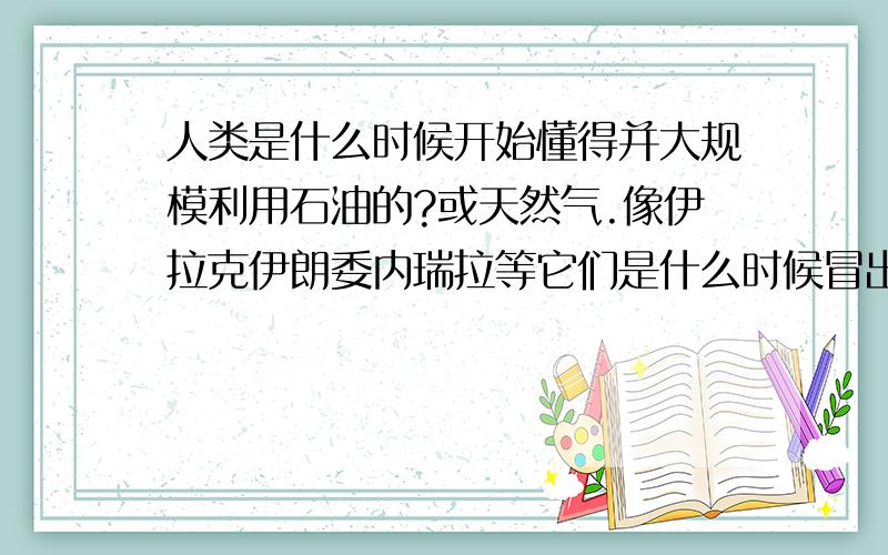 人类是什么时候开始懂得并大规模利用石油的?或天然气.像伊拉克伊朗委内瑞拉等它们是什么时候冒出来成为石油富裕国家的呢