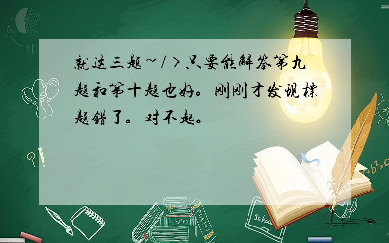 就这三题~/>只要能解答第九题和第十题也好。刚刚才发现标题错了。对不起。