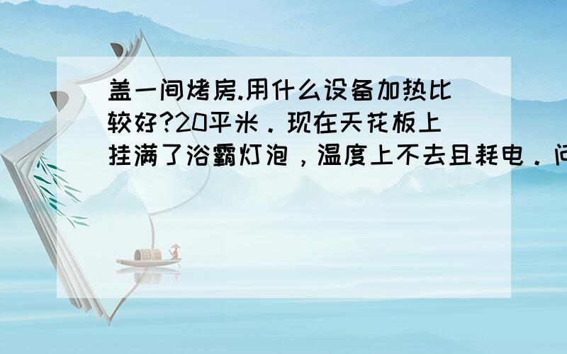 盖一间烤房.用什么设备加热比较好?20平米。现在天花板上挂满了浴霸灯泡，温度上不去且耗电。问有没有更好的方法，经济且效果好？