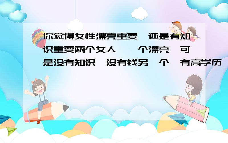 你觉得女性漂亮重要,还是有知识重要两个女人,一个漂亮,可是没有知识,没有钱另一个,有高学历,有体面的工作,可是不漂亮