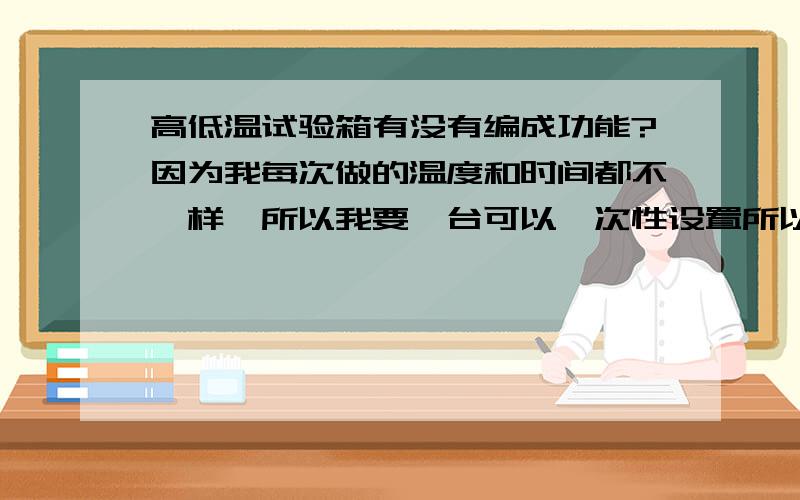 高低温试验箱有没有编成功能?因为我每次做的温度和时间都不一样,所以我要一台可以一次性设置所以我想要一台一次性设备好温度及时间的高低温试验箱,有谁能提供一下?