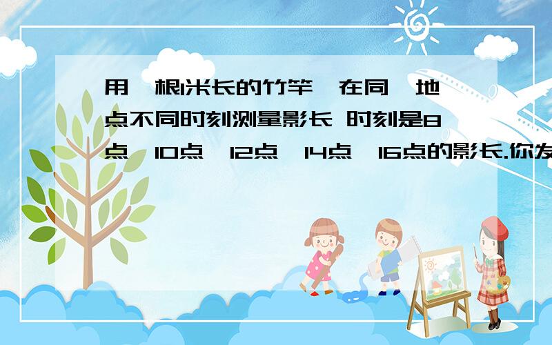 用一根1米长的竹竿,在同一地点不同时刻测量影长 时刻是8点,10点,12点,14点,16点的影长.你发现什么?