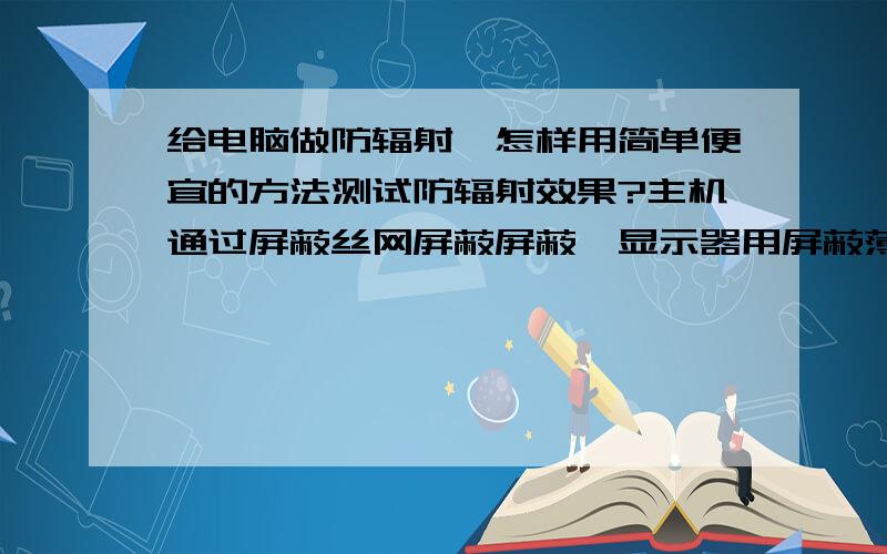 给电脑做防辐射,怎样用简单便宜的方法测试防辐射效果?主机通过屏蔽丝网屏蔽屏蔽,显示器用屏蔽薄膜,鼠标和键盘通过屏蔽布做,怎么测量?万用表或收音机行吗?